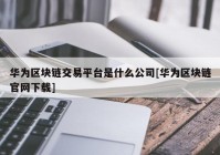 华为区块链交易平台是什么公司[华为区块链官网下载]