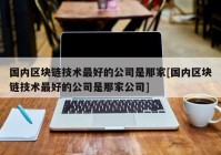 国内区块链技术最好的公司是那家[国内区块链技术最好的公司是那家公司]